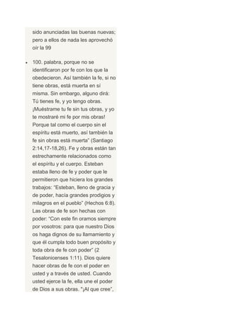 sido anunciadas las buenas nuevas;
pero a ellos de nada les aprovechó
oír la 99

100. palabra, porque no se
identificaron por fe con los que la
obedecieron. Así también la fe, si no
tiene obras, está muerta en sí
misma. Sin embargo, alguno dirá:
Tú tienes fe, y yo tengo obras.
¡Muéstrame tu fe sin tus obras, y yo
te mostraré mi fe por mis obras!
Porque tal como el cuerpo sin el
espíritu está muerto, así también la
fe sin obras está muerta” (Santiago
2:14,17-18,26). Fe y obras están tan
estrechamente relacionados como
el espíritu y el cuerpo. Esteban
estaba lleno de fe y poder que le
permitieron que hiciera los grandes
trabajos: “Esteban, lleno de gracia y
de poder, hacía grandes prodigios y
milagros en el pueblo” (Hechos 6:8).
Las obras de fe son hechas con
poder: “Con este fin oramos siempre
por vosotros: para que nuestro Dios
os haga dignos de su llamamiento y
que él cumpla todo buen propósito y
toda obra de fe con poder” (2
Tesalonicenses 1:11). Dios quiere
hacer obras de fe con el poder en
usted y a través de usted. Cuando
usted ejerce la fe, ella une el poder
de Dios a sus obras. "¡Al que cree”,
 