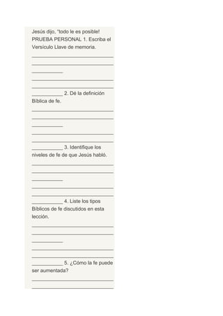 Jesús dijo, “todo le es posible!
PRUEBA PERSONAL 1. Escriba el
Versículo Llave de memoria.
_____________________________
_____________________________
___________
_____________________________
_____________________________
___________ 2. Dé la definición
Bíblica de fe.
_____________________________
_____________________________
___________
_____________________________
_____________________________
___________ 3. Identifique los
niveles de fe de que Jesús habló.
_____________________________
_____________________________
___________
_____________________________
_____________________________
___________ 4. Liste los tipos
Bíblicos de fe discutidos en esta
lección.
_____________________________
_____________________________
___________
_____________________________
_____________________________
___________ 5. ¿Cómo la fe puede
ser aumentada?
_____________________________
_____________________________
 