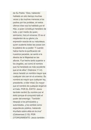 de Su Padre: “Dios, habiendo
hablado en otro tiempo muchas
veces y de muchas maneras a los
padres por los profetas, en estos
últimos días nos ha hablado por el
Hijo, a quien constituyó heredero de
todo, y por medio de quien,
asimismo, hizo el universo. El es el
resplandor de su gloria y la
expresión exacta de su naturaleza,
quien sustenta todas las cosas con
la palabra de su poder. Y cuando
había hecho la purificación de
nuestros pecados, se sentó a la
diestra de la Majestad en las
alturas. Fue hecho tanto superior a
los ángeles, así como el nombre
que ha heredado es más excelente
que el de ellos” (Hebreos 1:1-4).
Jesús heredó un nombre mayor que
cualquier otro ser en el universo. Su
nombre es mayor que cualquier rey,
presidente, o líder tribal. Es mayor
que el nombre de cualquier ángel en
el Cielo. POR EL ÉXITO: Jesús
también recibió Su nombre por el
éxito porque él conquistó todo el
poder del enemigo: “También
despojó a los principados y
autoridades, y los exhibió como
espectáculo público, habiendo
triunfado sobre ellos en la cruz”
(Colosenses 2:15). POR
OTORGAMIENTO: Jesús también
 