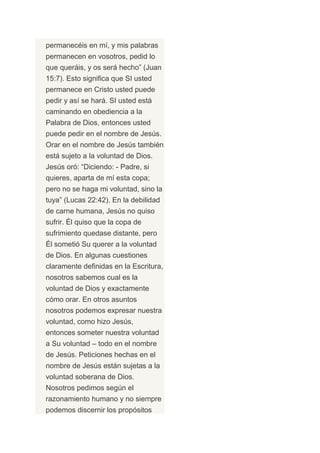 permanecéis en mí, y mis palabras
permanecen en vosotros, pedid lo
que queráis, y os será hecho” (Juan
15:7). Esto significa que SI usted
permanece en Cristo usted puede
pedir y así se hará. SI usted está
caminando en obediencia a la
Palabra de Dios, entonces usted
puede pedir en el nombre de Jesús.
Orar en el nombre de Jesús también
está sujeto a la voluntad de Dios.
Jesús oró: “Diciendo: - Padre, si
quieres, aparta de mí esta copa;
pero no se haga mi voluntad, sino la
tuya” (Lucas 22:42). En la debilidad
de carne humana, Jesús no quiso
sufrir. Él quiso que la copa de
sufrimiento quedase distante, pero
Él sometió Su querer a la voluntad
de Dios. En algunas cuestiones
claramente definidas en la Escritura,
nosotros sabemos cual es la
voluntad de Dios y exactamente
cómo orar. En otros asuntos
nosotros podemos expresar nuestra
voluntad, como hizo Jesús,
entonces someter nuestra voluntad
a Su voluntad – todo en el nombre
de Jesús. Peticiones hechas en el
nombre de Jesús están sujetas a la
voluntad soberana de Dios.
Nosotros pedimos según el
razonamiento humano y no siempre
podemos discernir los propósitos
 
