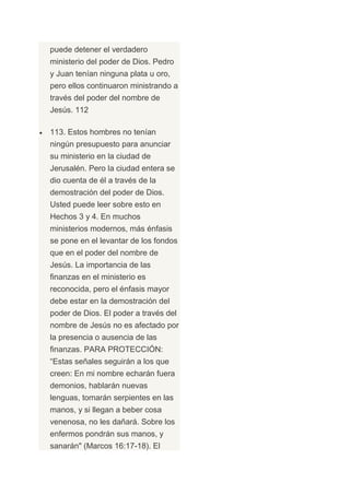 puede detener el verdadero
ministerio del poder de Dios. Pedro
y Juan tenían ninguna plata u oro,
pero ellos continuaron ministrando a
través del poder del nombre de
Jesús. 112

113. Estos hombres no tenían
ningún presupuesto para anunciar
su ministerio en la ciudad de
Jerusalén. Pero la ciudad entera se
dio cuenta de él a través de la
demostración del poder de Dios.
Usted puede leer sobre esto en
Hechos 3 y 4. En muchos
ministerios modernos, más énfasis
se pone en el levantar de los fondos
que en el poder del nombre de
Jesús. La importancia de las
finanzas en el ministerio es
reconocida, pero el énfasis mayor
debe estar en la demostración del
poder de Dios. El poder a través del
nombre de Jesús no es afectado por
la presencia o ausencia de las
finanzas. PARA PROTECCIÓN:
“Estas señales seguirán a los que
creen: En mi nombre echarán fuera
demonios, hablarán nuevas
lenguas, tomarán serpientes en las
manos, y si llegan a beber cosa
venenosa, no les dañará. Sobre los
enfermos pondrán sus manos, y
sanarán" (Marcos 16:17-18). El
 