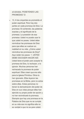 sirviéndolo. POSEYENDO LAS
PROMESAS 12

13. A los creyentes es prometido el
poder espiritual. Pero hay dos
partes en cada promesa de Dios: La
promesa: El contenido, las palabras
exactas y el significado de la
promesa. La posesión de esa
promesa: Usted no puede usar lo
que usted no posee. Usted debe
reivindicar las promesas de Dios
para que ellas se vuelvan en
realidad en su vida. ¿Cómo usted
reivindica las promesas de Dios?
Aquí están los pasos: 1. USTED
DEBE ESCOGER HACER ASÍ:
Usted tiene el poder para aceptar la
promesa de Dios, lo rechazar, o lo
ignorar. Muchas personas han
rechazado la promesa de poder
espiritual. Ellas creen que era sólo
para la Iglesia Primitiva. Otros lo
han ignorado. Ellos leyeron las
promesas en la Biblia, pero no actúa
sobre ellas. Estas personas no
tienen la demostración del poder de
Dios en sus vidas porque ellas han
ejercido su propio poder de opción y
no han reivindicado la promesa.
Siempre que hay una promesa en la
Palabra de Dios que no se cumple
en su vida eso no significa ella no
es verdad o que no es para usted.
 
