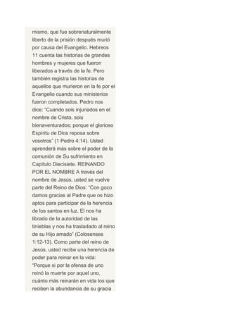mismo, que fue sobrenaturalmente
liberto de la prisión después murió
por causa del Evangelio. Hebreos
11 cuenta las historias de grandes
hombres y mujeres que fueron
liberados a través de la fe. Pero
también registra las historias de
aquellos que murieron en la fe por el
Evangelio cuando sus ministerios
fueron completados. Pedro nos
dice: “Cuando sois injuriados en el
nombre de Cristo, sois
bienaventurados; porque el glorioso
Espíritu de Dios reposa sobre
vosotros” (1 Pedro 4:14). Usted
aprenderá más sobre el poder de la
comunión de Su sufrimiento en
Capítulo Diecisiete. REINANDO
POR EL NOMBRE A través del
nombre de Jesús, usted se vuelve
parte del Reino de Dios: “Con gozo
damos gracias al Padre que os hizo
aptos para participar de la herencia
de los santos en luz. El nos ha
librado de la autoridad de las
tinieblas y nos ha trasladado al reino
de su Hijo amado” (Colosenses
1:12-13). Como parte del reino de
Jesús, usted recibe una herencia de
poder para reinar en la vida:
“Porque si por la ofensa de uno
reinó la muerte por aquel uno,
cuánto más reinarán en vida los que
reciben la abundancia de su gracia
 