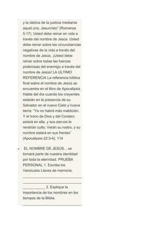 y la dádiva de la justicia mediante
aquel uno, Jesucristo” (Romanos
5:17). Usted debe reinar en vida a
través del nombre de Jesús. Usted
debe reinar sobre las circunstancias
negativas de la vida a través del
nombre de Jesús. ¡Usted debe
reinar sobre todas las fuerzas
poderosas del enemigo a través del
nombre de Jesús! LA ÚLTIMO
REFERENCIA La referencia bíblica
final sobre el nombre de Jesús se
encuentra en el libro de Apocalipsis.
Habla del día cuando los creyentes
estarán en la presencia de su
Salvador en el nuevo Cielo y nueva
tierra: “Ya no habrá más maldición.
Y el trono de Dios y del Cordero
estará en ella, y sus siervos le
rendirán culto. Verán su rostro, y su
nombre estará en sus frentes”
(Apocalipsis 22:3-4). 114

EL NOMBRE DE JESÚS... se
tornará parte de nuestra identidad
por toda la eternidad. PRUEBA
PERSONAL 1. Escriba los
Versículos Llaves de memoria.
_____________________________
_____________________________
___________ 2. Explique la
importancia de los nombres en los
tiempos de la Biblia.
_____________________________
 