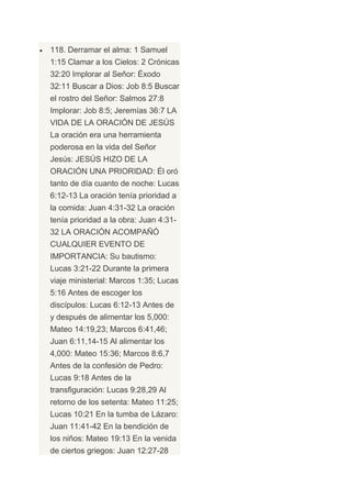 118. Derramar el alma: 1 Samuel
1:15 Clamar a los Cielos: 2 Crónicas
32:20 Implorar al Señor: Éxodo
32:11 Buscar a Dios: Job 8:5 Buscar
el rostro del Señor: Salmos 27:8
Implorar: Job 8:5; Jeremías 36:7 LA
VIDA DE LA ORACIÓN DE JESÚS
La oración era una herramienta
poderosa en la vida del Señor
Jesús: JESÚS HIZO DE LA
ORACIÓN UNA PRIORIDAD: Él oró
tanto de día cuanto de noche: Lucas
6:12-13 La oración tenía prioridad a
la comida: Juan 4:31-32 La oración
tenía prioridad a la obra: Juan 4:31-
32 LA ORACIÓN ACOMPAÑÓ
CUALQUIER EVENTO DE
IMPORTANCIA: Su bautismo:
Lucas 3:21-22 Durante la primera
viaje ministerial: Marcos 1:35; Lucas
5:16 Antes de escoger los
discípulos: Lucas 6:12-13 Antes de
y después de alimentar los 5,000:
Mateo 14:19,23; Marcos 6:41,46;
Juan 6:11,14-15 Al alimentar los
4,000: Mateo 15:36; Marcos 8:6,7
Antes de la confesión de Pedro:
Lucas 9:18 Antes de la
transfiguración: Lucas 9:28,29 Al
retorno de los setenta: Mateo 11:25;
Lucas 10:21 En la tumba de Lázaro:
Juan 11:41-42 En la bendición de
los niños: Mateo 19:13 En la venida
de ciertos griegos: Juan 12:27-28
 