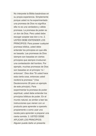 No interprete la Biblia basándose en
su propia experiencia. Simplemente
porque usted no ha experimentado
una promesa de Dios no significa
ella no es una verdadera y válida
promesa. La promesa de poder es
un don de Dios. Pero usted debe
escoger aceptar ese don o no. 2.
USTED DEBE ENTENDER LOS
PRINCIPIOS: Para poseer cualquier
promesa bíblica, usted debe
entender los principios en que ella
es basada. Las promesas de Dios
siempre son basadas en ciertos
principios que siempre involucran
una contestación del hombre. Por
ejemplo, muchas promesas de Dios
son basadas en el principio “sí /
entonces”. Dios dice "Si usted hace
esta cierta cosa, entonces usted
recibirá la promesa." (Vea
Deuteronomio 28 para un ejemplo
de este principio). Para
experimentar la promesa de poder
espiritual, usted debe entender los
principios bíblicos de poder. En el
mundo natural, es similar a leer las
instrucciones que vienen con un
producto para aprender a operarlo
propiamente o como usar una
receta para aprender a preparar una
cierta comida. 3. USTED DEBE
APLICAR LOS PRINCIPIOS:
Alguien puede darle un presente
 