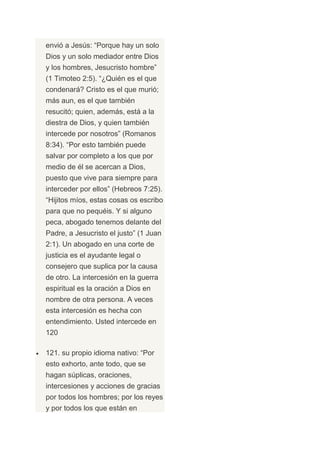 envió a Jesús: “Porque hay un solo
Dios y un solo mediador entre Dios
y los hombres, Jesucristo hombre”
(1 Timoteo 2:5). “¿Quién es el que
condenará? Cristo es el que murió;
más aun, es el que también
resucitó; quien, además, está a la
diestra de Dios, y quien también
intercede por nosotros” (Romanos
8:34). “Por esto también puede
salvar por completo a los que por
medio de él se acercan a Dios,
puesto que vive para siempre para
interceder por ellos” (Hebreos 7:25).
“Hijitos míos, estas cosas os escribo
para que no pequéis. Y si alguno
peca, abogado tenemos delante del
Padre, a Jesucristo el justo” (1 Juan
2:1). Un abogado en una corte de
justicia es el ayudante legal o
consejero que suplica por la causa
de otro. La intercesión en la guerra
espiritual es la oración a Dios en
nombre de otra persona. A veces
esta intercesión es hecha con
entendimiento. Usted intercede en
120

121. su propio idioma nativo: “Por
esto exhorto, ante todo, que se
hagan súplicas, oraciones,
intercesiones y acciones de gracias
por todos los hombres; por los reyes
y por todos los que están en
 