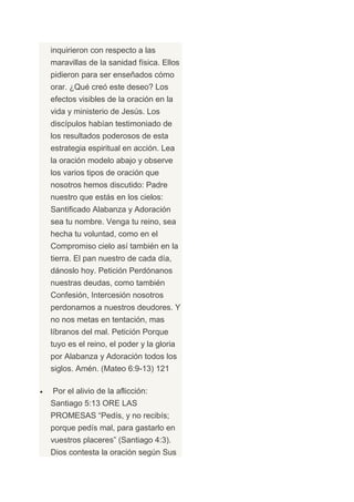 inquirieron con respecto a las
maravillas de la sanidad física. Ellos
pidieron para ser enseñados cómo
orar. ¿Qué creó este deseo? Los
efectos visibles de la oración en la
vida y ministerio de Jesús. Los
discípulos habían testimoniado de
los resultados poderosos de esta
estrategia espiritual en acción. Lea
la oración modelo abajo y observe
los varios tipos de oración que
nosotros hemos discutido: Padre
nuestro que estás en los cielos:
Santificado Alabanza y Adoración
sea tu nombre. Venga tu reino, sea
hecha tu voluntad, como en el
Compromiso cielo así también en la
tierra. El pan nuestro de cada día,
dánoslo hoy. Petición Perdónanos
nuestras deudas, como también
Confesión, Intercesión nosotros
perdonamos a nuestros deudores. Y
no nos metas en tentación, mas
líbranos del mal. Petición Porque
tuyo es el reino, el poder y la gloria
por Alabanza y Adoración todos los
siglos. Amén. (Mateo 6:9-13) 121

Por el alivio de la aflicción:
Santiago 5:13 ORE LAS
PROMESAS “Pedís, y no recibís;
porque pedís mal, para gastarlo en
vuestros placeres” (Santiago 4:3).
Dios contesta la oración según Sus
 