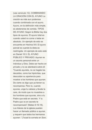 (vea versículo 12). COMBINANDO
LA ORACIÓN CON EL AYUNO La
oración es más aun poderosa
cuando combinada con el ayuno.
Ayuno, en la definición más simple,
es abstenerse de comida. TIPOS
DE AYUNO: Según la Biblia hay dos
tipos de ayunos. El ayuno total es
cuando usted no come o bebe en
absoluto. Un ejemplo de esto se
encuentra en Hechos 9:9. El ayuno
parcial es cuando la dieta es
restringida. Un ejemplo de esto está
en Daniel 10:3. EL AYUNO
PÚBLICO Y PRIVADO: Ayunar es
un asunto personal entre un
individuo y Dios. Debe ser hecho en
privado y no se alardeará sobre él:
"Cuando ayunéis, no os hagáis los
decaídos, como los hipócritas, que
descuidan su apariencia para
mostrar a los hombres que ayunan.
De cierto os digo que ya tienen su
recompensa. Pero tú, cuando
ayunes, unge tu cabeza y lávate la
cara, de modo que no muestres a
los hombres que ayunas, sino a tu
Padre que está en secreto. Y tu
Padre que ve en secreto te
recompensará” (Mateo 6:16-18).
Los líderes de la iglesia pueden
hacer un llamado público a ayunar,
y requerir que todos los hermanos
ayunen: “¡Tocad la corneta en Sion;
 
