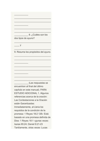 ___________
_____________________________
_____________________________
___________
_____________________________
_____________________________
___________ 8. ¿Cuáles son los
dos tipos de ayuno?
_____________________________
____ y
_____________________________
9. Resuma los propósitos del ayuno.
_____________________________
_____________________________
___________
_____________________________
_____________________________
___________
_____________________________
_____________________________
___________ (Las respuestas se
encuentran al final del último
capítulo en este manual). PARA
ESTUDIO ADICIONAL 1. Algunos
referencias acerca de la oración:
Las Contestaciones a la Oración
están Garantizadas:
Inmediatamente, al Llena los
requisitos de la condición de la
promesa: 1 Reyes 18:2 126 Está
basado en una promesa definida de
Dios: 1 Reyes 18:1 gunas veces:
Isaías 65:24; Daniel 9:21-23
Tardíamente, otras veces: Lucas
 