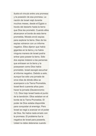 ilustra el vínculo entre una promesa
y la posesión de esa promesa. La
nación de Israel viajó durante
muchos meses, desde el Egipto a
través del desierto hasta la tierra
que Dios les prometió. Cuando ellos
alcanzaron el borde de esta tierra
prometida, Moisés envió espías
para explorar la tierra. Diez de los
espías volvieron con un informe
negativo. Ellos dijeron que había
gigantes en la tierra y no había
ninguna manera de Israel podría
entrar para poseer la tierra. Sólo
dos espías instaron a las personas
que entrasen en la tierra y la
poseyesen como Dios había
prometido. Israel escogió escuchar
al informe negativo. Debido a esto,
aunque fue sólo una jornada de
once días de dónde ellos se
acamparon a la Tierra Prometida,
Israel llevó cuarenta años para
hacer la jornada (Deuteronomio
1:2). Dios trajo Israel hasta el punto
de la bendición. Ellos estaban en el
borde de la Tierra Prometida. El
poder de Dios estaba disponible
para conquistar al enemigo. Pero
Israel se negó a avanzar en el poder
de Dios. No había nada errado con
la promesa. El problema fue la
negativa de Israel para poseerla.
Usted no debe detenerse cuando
 