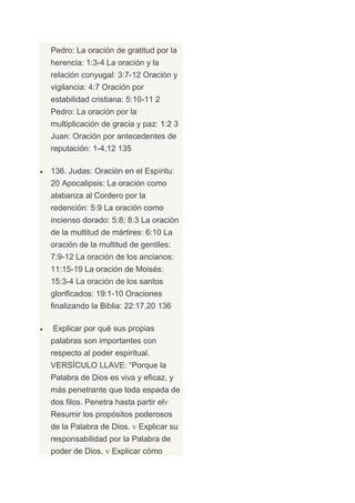 Pedro: La oración de gratitud por la
herencia: 1:3-4 La oración y la
relación conyugal: 3:7-12 Oración y
vigilancia: 4:7 Oración por
estabilidad cristiana: 5:10-11 2
Pedro: La oración por la
multiplicación de gracia y paz: 1:2 3
Juan: Oración por antecedentes de
reputación: 1-4,12 135

136. Judas: Oración en el Espíritu:
20 Apocalipsis: La oración como
alabanza al Cordero por la
redención: 5:9 La oración como
incienso dorado: 5:8; 8:3 La oración
de la multitud de mártires: 6:10 La
oración de la multitud de gentiles:
7:9-12 La oración de los ancianos:
11:15-19 La oración de Moisés:
15:3-4 La oración de los santos
glorificados: 19:1-10 Oraciones
finalizando la Biblia: 22:17,20 136

Explicar por qué sus propias
palabras son importantes con
respecto al poder espiritual.
VERSÍCULO LLAVE: “Porque la
Palabra de Dios es viva y eficaz, y
más penetrante que toda espada de
dos filos. Penetra hasta partir el
Resumir los propósitos poderosos
de la Palabra de Dios.     Explicar su
responsabilidad por la Palabra de
poder de Dios.    Explicar cómo
 