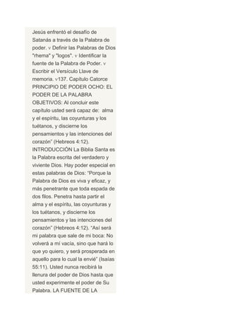 Jesús enfrentó el desafío de
Satanás a través de la Palabra de
poder.   Definir las Palabras de Dios
"rhema" y "logos".   Identificar la
fuente de la Palabra de Poder.
Escribir el Versículo Llave de
memoria. 137. Capítulo Catorce
PRINCIPIO DE PODER OCHO: EL
PODER DE LA PALABRA
OBJETIVOS: Al concluir este
capítulo usted será capaz de: alma
y el espíritu, las coyunturas y los
tuétanos, y discierne los
pensamientos y las intenciones del
corazón” (Hebreos 4:12).
INTRODUCCIÓN La Biblia Santa es
la Palabra escrita del verdadero y
viviente Dios. Hay poder especial en
estas palabras de Dios: “Porque la
Palabra de Dios es viva y eficaz, y
más penetrante que toda espada de
dos filos. Penetra hasta partir el
alma y el espíritu, las coyunturas y
los tuétanos, y discierne los
pensamientos y las intenciones del
corazón” (Hebreos 4:12). “Así será
mi palabra que sale de mi boca: No
volverá a mí vacía, sino que hará lo
que yo quiero, y será prosperada en
aquello para lo cual la envié” (Isaías
55:11). Usted nunca recibirá la
llenura del poder de Dios hasta que
usted experimente el poder de Su
Palabra. LA FUENTE DE LA
 