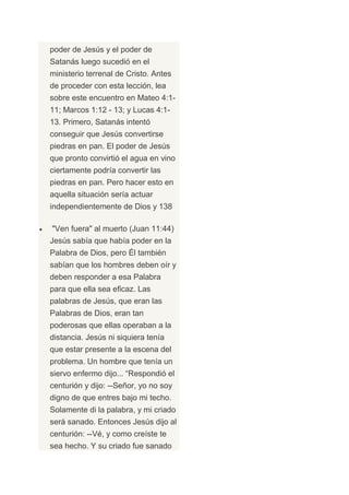 poder de Jesús y el poder de
Satanás luego sucedió en el
ministerio terrenal de Cristo. Antes
de proceder con esta lección, lea
sobre este encuentro en Mateo 4:1-
11; Marcos 1:12 - 13; y Lucas 4:1-
13. Primero, Satanás intentó
conseguir que Jesús convertirse
piedras en pan. El poder de Jesús
que pronto convirtió el agua en vino
ciertamente podría convertir las
piedras en pan. Pero hacer esto en
aquella situación sería actuar
independientemente de Dios y 138

"Ven fuera" al muerto (Juan 11:44)
Jesús sabía que había poder en la
Palabra de Dios, pero Él también
sabían que los hombres deben oír y
deben responder a esa Palabra
para que ella sea eficaz. Las
palabras de Jesús, que eran las
Palabras de Dios, eran tan
poderosas que ellas operaban a la
distancia. Jesús ni siquiera tenía
que estar presente a la escena del
problema. Un hombre que tenía un
siervo enfermo dijo... “Respondió el
centurión y dijo: --Señor, yo no soy
digno de que entres bajo mi techo.
Solamente di la palabra, y mi criado
será sanado. Entonces Jesús dijo al
centurión: --Vé, y como creíste te
sea hecho. Y su criado fue sanado
 