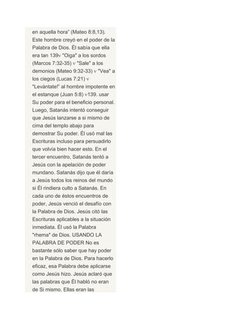 en aquella hora” (Mateo 8:8,13).
Este hombre creyó en el poder de la
Palabra de Dios. Él sabía que ella
era tan 139 "Oiga" a los sordos
(Marcos 7:32-35)    "Sale" a los
demonios (Mateo 9:32-33)       "Vea" a
los ciegos (Lucas 7:21)
"Levántate!” al hombre impotente en
el estanque (Juan 5:8) 139. usar
Su poder para el beneficio personal.
Luego, Satanás intentó conseguir
que Jesús lanzarse a si mismo de
cima del templo abajo para
demostrar Su poder. Él usó mal las
Escrituras incluso para persuadirlo
que volvía bien hacer esto. En el
tercer encuentro, Satanás tentó a
Jesús con la apelación de poder
mundano. Satanás dijo que él daría
a Jesús todos los reinos del mundo
si Él rindiera culto a Satanás. En
cada uno de éstos encuentros de
poder, Jesús venció el desafío con
la Palabra de Dios. Jesús citó las
Escrituras aplicables a la situación
inmediata. Él usó la Palabra
"rhema" de Dios. USANDO LA
PALABRA DE PODER No es
bastante sólo saber que hay poder
en la Palabra de Dios. Para hacerlo
eficaz, esa Palabra debe aplicarse
como Jesús hizo. Jesús aclaró que
las palabras que Él habló no eran
de Si mismo. Ellas eran las
 