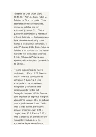 Palabras de Dios (Juan 3:34;
14:10,24; 17:8,14). Jesús habló la
Palabra de Dios con poder: “Y se
asombraban de su enseñanza,
porque su palabra era con
autoridad” (Lucas 4:32). “Todos
quedaron asombrados y hablaban
entre sí diciendo: --¿Qué palabra es
ésta, que con autoridad y poder
manda a los espíritus inmundos, y
salen?” (Lucas 4:36). Jesús habló la
Palabra a un hombre con una mano
marchita y él fue sanado (Marcos
3:1-5). Él habló la Palabra a un
leproso y él fue limpiado (Mateo 8:2-
3). Él dijo...

Trae la experiencia del nuevo
nacimiento: 1 Pedro 1:23; Salmos
119:41 140 Da convicción de
salvación: 1 Juan 1:2-6   Es
acompañado por las señales
milagrosas y convence a las
personas de la verdad del
Evangelio: Marcos 16:20      Se usa
para expulsar los espíritus malignos:
Mateo 8:16; Lucas 4:36      Es la base
para el juicio eterno: Juan 12:48
Trae la vida eterna, si nosotros
oímos y creemos: Juan 5:24
Limpia: Juan 15:3; Efesios 5:26
Trae la creencia en el mensaje del
Evangelio: Hechos 4:4     Es
aprovechable para enseñanza,
 