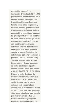 reprensión, corrección, e
instrucción: 2 Timoteo 3:16-17 140.
poderosa que no era afectada por el
tiempo, espacio, o cualquier otra
limitación del hombre. Pero para
hacerla eficaz en su propia vida y
situación, él tenía que reivindicarla.
Él debía aplicar la Palabra de Dios
para recibir el beneficio de su poder.
La iglesia primitiva usó las palabras
de poder de Dios. Pablo dijo: “Ni mi
mensaje ni mi predicación fueron
con palabras persuasivas de
sabiduría, sino con demostración
del Espíritu y de poder, para que
vuestra fe no esté fundada en la
sabiduría de los hombres, sino en el
poder de Dios” (1 Corintios 2:4,5).
“Pero iré pronto a vosotros, si el
Señor quiere, y llegaré a conocer,
ya no las palabras de aquellos
inflados, sino su poder” (1 Corintios
4:19). EL PODER DE LA PALABRA
Dios es el poder detrás de Su
Palabra: “Así será mi palabra que
sale de mi boca: No volverá a mí
vacía, sino que hará lo que yo
quiero, y será prosperada en
aquello para lo cual la envié” (Isaías
55:11). “... Has visto bien, porque yo
vigilo sobre mi palabra para ponerla
por obra” (Jeremías 1:12). La
Palabra de Dios da gran poder
espiritual: “Porque la Palabra de
 