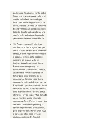 poderosas: Abraham... mintió sobre
Sara, que era su esposa, debido al
miedo, todavía él fue usado por
Dios para fundar la gran nación de
Israel. Moisés... no era un portavoz
bueno y mató a un egipcio en la ira,
todavía Dios lo usó para llevar una
nación entera de dos millones de
personas a la tierra prometida. 14

15. Pedro... sumergió mientras
caminando sobre el agua, siempre
decía la cosa errada en el momento
errado, y al fin negó que él conocía
a Jesús... todavía este pescador
ordinario se levantó y dio un
testimonio poderoso en el día de
Pentecostés que produjo la
salvación de 3,000 almas. Gedeón...
una hombre joven escondido en
temor para trillar el grano de la
cosecha fue llamado para liberar
una nación entera de los opresores.
Rey David... practicó adulterio, tomó
la esposa de otro hombre y asesinó
este mismo hombre, todavía él fue
el mayor Rey de Israel y fue llamado
de un hombre según el propio
corazón de Dios. Pedro y Juan... los
dos eran pescadores pobres y no
tenían ningún dinero o educación,
pero el poder sanador de Dios fluyó
a través de ellos para revolver
ciudades enteras. El Apóstol
 