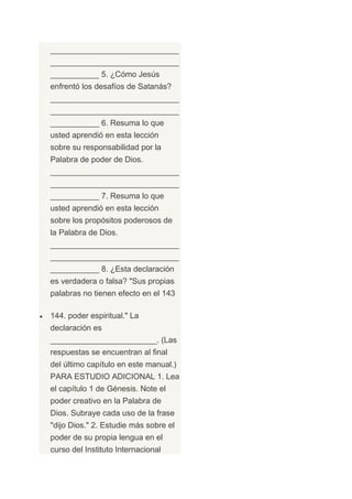 _____________________________
_____________________________
___________ 5. ¿Cómo Jesús
enfrentó los desafíos de Satanás?
_____________________________
_____________________________
___________ 6. Resuma lo que
usted aprendió en esta lección
sobre su responsabilidad por la
Palabra de poder de Dios.
_____________________________
_____________________________
___________ 7. Resuma lo que
usted aprendió en esta lección
sobre los propósitos poderosos de
la Palabra de Dios.
_____________________________
_____________________________
___________ 8. ¿Esta declaración
es verdadera o falsa? "Sus propias
palabras no tienen efecto en el 143

144. poder espiritual." La
declaración es
________________________. (Las
respuestas se encuentran al final
del último capítulo en este manual.)
PARA ESTUDIO ADICIONAL 1. Lea
el capítulo 1 de Génesis. Note el
poder creativo en la Palabra de
Dios. Subraye cada uso de la frase
"dijo Dios." 2. Estudie más sobre el
poder de su propia lengua en el
curso del Instituto Internacional
 