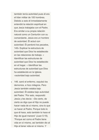 también tenía autoridad pues él era
el líder militar de 100 hombres.
Debido a esto él inmediatamente
entendió la relación espiritual en
que Jesús trabajaba con el Padre.
Era similar a su propia relación
natural como un Centurión con su
comandante. Jesús era un hombre
de autoridad. Él actuó con
autoridad. Él perdonó los pecados,
145 Explicar la estructura de
autoridad que Dios ha establecido
en las relaciones de trabajo.
Identificar las estructuras de
autoridad que Dios ha establecido
en el hogar.   Identificar las
estructuras de autoridad que Dios
ha establecido en la Iglesia.
 autoridad bajo autoridad.

146. sanó el enfermo, expulsó los
demonios, e hizo milagros. Pero
Jesús también estaba bajo
autoridad. Él estaba bajo autoridad
del Padre: “Por esto, respondió
Jesús y les decía: --De cierto, de
cierto os digo que el Hijo no puede
hacer nada de sí mismo, sino lo que
ve hacer al Padre. Porque todo lo
que él hace, esto también lo hace el
Hijo de igual manera” (Juan 5:19).
“Porque así como el Padre tiene
vida en sí mismo, así también dio al
Hijo el tener vida en sí mismo. Y
 