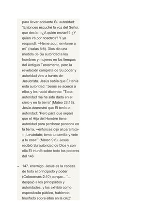 para llevar adelante Su autoridad:
“Entonces escuché la voz del Señor,
que decía: --¿A quién enviaré? ¿Y
quién irá por nosotros? Y yo
respondí: --Heme aquí, envíame a
mí” (Isaías 6:8). Dios dio una
medida de Su autoridad a los
hombres y mujeres en los tiempos
del Antiguo Testamento, pero la
revelación completa de Su poder y
autoridad vino a través de
Jesucristo. Jesús sabía que Él tenía
esta autoridad: “Jesús se acercó a
ellos y les habló diciendo: "Toda
autoridad me ha sido dada en el
cielo y en la tierra” (Mateo 28:18).
Jesús demostró que Él tenía la
autoridad: “Pero para que sepáis
que el Hijo del Hombre tiene
autoridad para perdonar pecados en
la tierra, --entonces dijo al paralítico-
-: ¡Levántate; toma tu camilla y vete
a tu casa!” (Mateo 9:6). Jesús
recibió Su autoridad de Dios y con
ella Él triunfó sobre todo los poderes
del 146

147. enemigo. Jesús es la cabeza
de todo el principado y poder
(Colosenses 2:10) porque... “...
despojó a los principados y
autoridades, y los exhibió como
espectáculo público, habiendo
triunfado sobre ellos en la cruz”
 