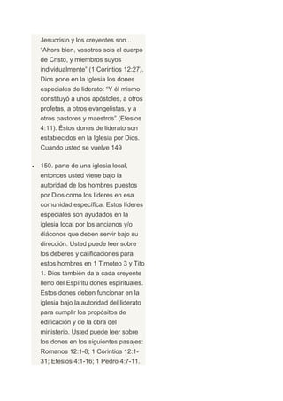 Jesucristo y los creyentes son...
“Ahora bien, vosotros sois el cuerpo
de Cristo, y miembros suyos
individualmente” (1 Corintios 12:27).
Dios pone en la Iglesia los dones
especiales de liderato: “Y él mismo
constituyó a unos apóstoles, a otros
profetas, a otros evangelistas, y a
otros pastores y maestros” (Efesios
4:11). Éstos dones de liderato son
establecidos en la Iglesia por Dios.
Cuando usted se vuelve 149

150. parte de una iglesia local,
entonces usted viene bajo la
autoridad de los hombres puestos
por Dios como los líderes en esa
comunidad específica. Estos líderes
especiales son ayudados en la
iglesia local por los ancianos y/o
diáconos que deben servir bajo su
dirección. Usted puede leer sobre
los deberes y calificaciones para
estos hombres en 1 Timoteo 3 y Tito
1. Dios también da a cada creyente
lleno del Espíritu dones espirituales.
Estos dones deben funcionar en la
iglesia bajo la autoridad del liderato
para cumplir los propósitos de
edificación y de la obra del
ministerio. Usted puede leer sobre
los dones en los siguientes pasajes:
Romanos 12:1-8; 1 Corintios 12:1-
31; Efesios 4:1-16; 1 Pedro 4:7-11.
 