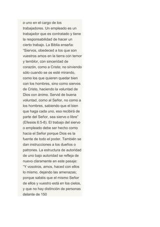 o uno en el cargo de los
trabajadores. Un empleado es un
trabajador que es contratado y tiene
la responsabilidad de hacer un
cierto trabajo. La Biblia enseña:
“Siervos, obedeced a los que son
vuestros amos en la tierra con temor
y temblor, con sinceridad de
corazón, como a Cristo; no sirviendo
sólo cuando se os esté mirando,
como los que quieren quedar bien
con los hombres, sino como siervos
de Cristo, haciendo la voluntad de
Dios con ánimo. Servid de buena
voluntad, como al Señor, no como a
los hombres, sabiendo que el bien
que haga cada uno, eso recibirá de
parte del Señor, sea siervo o libre”
(Efesios 6:5-8). El trabajo del siervo
o empleado debe ser hecho como
hacia el Señor porque Dios es la
fuente de todo el poder. También se
dan instrucciones a los dueños o
patrones. La estructura de autoridad
de uno bajo autoridad se refleja de
nuevo claramente en este pasaje:
“Y vosotros, amos, haced con ellos
lo mismo, dejando las amenazas;
porque sabéis que el mismo Señor
de ellos y vuestro está en los cielos,
y que no hay distinción de personas
delante de 150
 