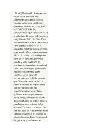 151. él” (Efesios 6:9). Los patrones
deben tratar a sus siervos
justamente, así como ellos son
tratados justamente por Dios de
quien ellos derivan su poder. LAS
AUTORIDADES EN EL
GOBIERNO: Según Mateo 20:25-28
la estructura de poder del mundo no
es igual en el Reino de Dios. Pero
aunque nosotros somos creyentes y
parte del Reino de Dios, en la
actualidad nosotros todavía vivimos
en el mundo. Cada uno de nosotros
vive en un pueblo o ciudad que es
parte de un condado, provincia,
estado, y país. Cada uno de
nosotros vive bajo el gobierno local
y nacional y hay leyes y líderes del
gobierno en autoridad sobre
nosotros. Usted aprendió
previamente que la Biblia enseña
que Dios es la fuente de todo el
poder. Romanos 13 explica cómo
esto se relaciona con las
autoridades gubernamentales.
Vuélvase a este capítulo en su
Biblia. Versículo uno enseña que
Dios es la fuente de todo el poder y
usted debe estar sujeto a estos
poderes. Versículo dos indica que
cuando usted se rebela contra estos
poderes, usted está en realidad se
rebelando contra Dios. Versículos 3-
4 explican que los líderes del
 
