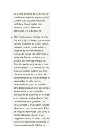 es Señor del reino de los hombres y
que levanta sobre él a quien quiere”
(Daniel 5:20-21). Dios envió un
profeta al Rey Amasías para
instruirlo cuando él estaba
planeando ir a la batalla: 151

152. “Entonces un hombre de Dios
fue a él y dijo: --Oh rey, que no vaya
contigo el ejército de Israel; porque
Jehovah no está con Israel ni con
ninguno de los hijos de Efraín.
Aunque tú fueras y te esforzaras en
la batalla, Dios te haría fracasar
delante del enemigo. Porque en
Dios hay poder para ayudar o para
hacer fracasar” (2 Crónicas 25:7-8).
Estos versículos ilustran que Dios
claramente establece la dirección
gubernamental. Él incluso trabaja en
las batallas de este mundo,
levantando uno, lanzando abajo
otro. Desgraciadamente, así como a
veces se hace mal uso de las
estructuras de autoridad en el hogar
y en la iglesia, también hacen mal
uso de ellas en el gobierno. Los
líderes malos y crueles han tomado
el poder en muchas naciones. Ellos
se niegan a reconocer Dios como la
fuente del poder y llevan a los
creyentes a sufrir. Cuando cualquier
gobierno o regulación contradice lo
que se enseña en la Palabra de
 
