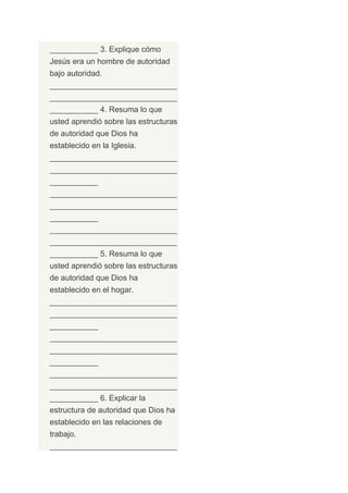 ___________ 3. Explique cómo
Jesús era un hombre de autoridad
bajo autoridad.
_____________________________
_____________________________
___________ 4. Resuma lo que
usted aprendió sobre las estructuras
de autoridad que Dios ha
establecido en la Iglesia.
_____________________________
_____________________________
___________
_____________________________
_____________________________
___________
_____________________________
_____________________________
___________ 5. Resuma lo que
usted aprendió sobre las estructuras
de autoridad que Dios ha
establecido en el hogar.
_____________________________
_____________________________
___________
_____________________________
_____________________________
___________
_____________________________
_____________________________
___________ 6. Explicar la
estructura de autoridad que Dios ha
establecido en las relaciones de
trabajo.
_____________________________
 
