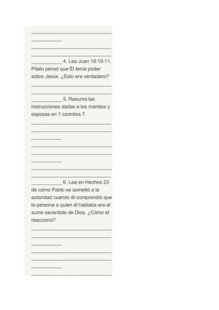 _____________________________
___________
_____________________________
_____________________________
___________ 4. Lea Juan 19:10-11.
Pilato pensó que Él tenía poder
sobre Jesús. ¿Esto era verdadero?
_____________________________
_____________________________
___________ 5. Resuma las
instrucciones dadas a los maridos y
esposas en 1 corintios 7.
_____________________________
_____________________________
___________
_____________________________
_____________________________
___________
_____________________________
_____________________________
___________ 6. Lea en Hechos 23
de cómo Pablo se sometió a la
autoridad cuando él comprendió que
la persona a quien él hablaba era el
sumo sacerdote de Dios. ¿Cómo él
reaccionó?
_____________________________
_____________________________
___________
_____________________________
_____________________________
___________
_____________________________
 