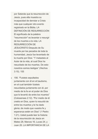 por Satanás que la resurrección de
Jesús, pues ella muestra su
incapacidad de derrotar a Cristo
más que cualquier otro evento
registrado en la Biblia. LA
DEFINICIÓN DE RESURRECCIÓN
El significado de la palabra
"resurrección" es levantar o resurgir
de los muertos a la vida. LA
RESURRECCIÓN DE
JESUCRISTO Después de Su
muerte por los pecados de toda la
humanidad, Jesús fue levantado de
la muerte por Dios: “Y matasteis al
Autor de la vida, al cual Dios ha
resucitado de los muertos. De esto
nosotros somos testigos” (Hechos
3:15). 155

156. “Fuisteis sepultados
juntamente con él en el bautismo,
en el cual también fuisteis
resucitados juntamente con él, por
medio de la fe en el poder de Dios
que lo levantó de entre los muertos”
(Colosenses 2:12). “Por medio de él
creéis en Dios, quien lo resucitó de
entre los muertos y le ha dado
gloria; de modo que vuestra fe y
esperanza estén en Dios” (1 Pedro
1:21). Usted puede leer la historia
de la resurrección de Jesús en
Mateo 28, Marcos 16, Lucas 24, y
Juan 20. LA IMPORTANCIA DE LA
 