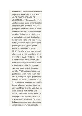 miembros a Dios como instrumentos
de justicia. PORQUE EL PECADO
NO SE ENSEÑOREARÁ DE
VOSOTROS...” (Romanos 6:11-14).
Las luchas que usted enfrenta están
entre la muerte espiritual y la vida
que opera dentro de usted. El poder
de la resurrección derrota la ley del
pecado y de la muerte y lo libra de
la esclavitud espiritual. Jesús dijo:
“El ladrón no viene sino para robar,
matar y destruir. Yo he venido para
que tengan vida, y para que la
tengan en abundancia” (Juan
10:10). No sólo la vida eterna en el
futuro, pero la vida abundante en el
presente es suyo debido al poder de
la resurrección. NUEVO AMO: La
resurrección espiritual hace a Jesús
el dueño de su vida. En lugar de
vivir para usted, usted vive para
servirlo: “Y él murió por todos para
que los que viven ya no vivan más
para sí, sino para aquel que murió y
resucitó por ellos” (2 Corintios 5:15).
Poder viene de entender su posición
debido a la resurrección. Usted es
siervo del Dios viviente. Usted ya no
es un esclavo de Satanás. UN
NUEVO PROPÓSITO DE VIDA: Un
nuevo propósito de vida resulta de
la resurrección espiritual. En lugar
de la preocupación sobre las cosas
temporales del mundo, como la
 