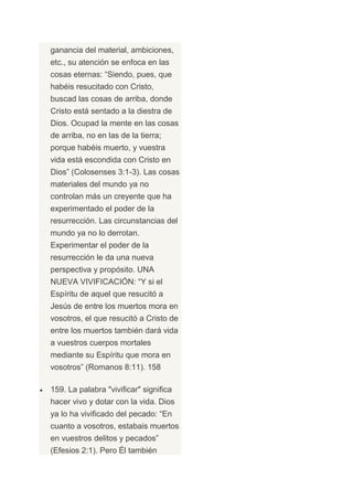 ganancia del material, ambiciones,
etc., su atención se enfoca en las
cosas eternas: “Siendo, pues, que
habéis resucitado con Cristo,
buscad las cosas de arriba, donde
Cristo está sentado a la diestra de
Dios. Ocupad la mente en las cosas
de arriba, no en las de la tierra;
porque habéis muerto, y vuestra
vida está escondida con Cristo en
Dios” (Colosenses 3:1-3). Las cosas
materiales del mundo ya no
controlan más un creyente que ha
experimentado el poder de la
resurrección. Las circunstancias del
mundo ya no lo derrotan.
Experimentar el poder de la
resurrección le da una nueva
perspectiva y propósito. UNA
NUEVA VIVIFICACIÓN: “Y si el
Espíritu de aquel que resucitó a
Jesús de entre los muertos mora en
vosotros, el que resucitó a Cristo de
entre los muertos también dará vida
a vuestros cuerpos mortales
mediante su Espíritu que mora en
vosotros” (Romanos 8:11). 158

159. La palabra "vivificar" significa
hacer vivo y dotar con la vida. Dios
ya lo ha vivificado del pecado: “En
cuanto a vosotros, estabais muertos
en vuestros delitos y pecados”
(Efesios 2:1). Pero Él también
 