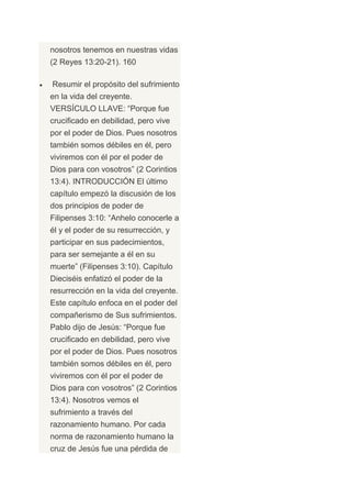 nosotros tenemos en nuestras vidas
(2 Reyes 13:20-21). 160

Resumir el propósito del sufrimiento
en la vida del creyente.
VERSÍCULO LLAVE: “Porque fue
crucificado en debilidad, pero vive
por el poder de Dios. Pues nosotros
también somos débiles en él, pero
viviremos con él por el poder de
Dios para con vosotros” (2 Corintios
13:4). INTRODUCCIÓN El último
capítulo empezó la discusión de los
dos principios de poder de
Filipenses 3:10: “Anhelo conocerle a
él y el poder de su resurrección, y
participar en sus padecimientos,
para ser semejante a él en su
muerte” (Filipenses 3:10). Capítulo
Dieciséis enfatizó el poder de la
resurrección en la vida del creyente.
Este capítulo enfoca en el poder del
compañerismo de Sus sufrimientos.
Pablo dijo de Jesús: “Porque fue
crucificado en debilidad, pero vive
por el poder de Dios. Pues nosotros
también somos débiles en él, pero
viviremos con él por el poder de
Dios para con vosotros” (2 Corintios
13:4). Nosotros vemos el
sufrimiento a través del
razonamiento humano. Por cada
norma de razonamiento humano la
cruz de Jesús fue una pérdida de
 