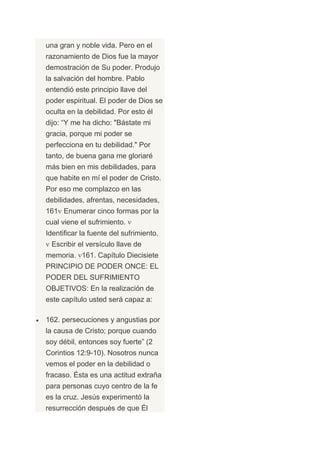 una gran y noble vida. Pero en el
razonamiento de Dios fue la mayor
demostración de Su poder. Produjo
la salvación del hombre. Pablo
entendió este principio llave del
poder espiritual. El poder de Dios se
oculta en la debilidad. Por esto él
dijo: “Y me ha dicho: "Bástate mi
gracia, porque mi poder se
perfecciona en tu debilidad." Por
tanto, de buena gana me gloriaré
más bien en mis debilidades, para
que habite en mí el poder de Cristo.
Por eso me complazco en las
debilidades, afrentas, necesidades,
161 Enumerar cinco formas por la
cual viene el sufrimiento.
Identificar la fuente del sufrimiento.
 Escribir el versículo llave de
memoria. 161. Capítulo Diecisiete
PRINCIPIO DE PODER ONCE: EL
PODER DEL SUFRIMIENTO
OBJETIVOS: En la realización de
este capítulo usted será capaz a:

162. persecuciones y angustias por
la causa de Cristo; porque cuando
soy débil, entonces soy fuerte” (2
Corintios 12:9-10). Nosotros nunca
vemos el poder en la debilidad o
fracaso. Ésta es una actitud extraña
para personas cuyo centro de la fe
es la cruz. Jesús experimentó la
resurrección después de que Él
 