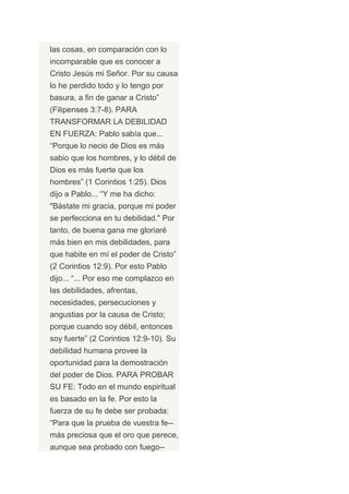 las cosas, en comparación con lo
incomparable que es conocer a
Cristo Jesús mi Señor. Por su causa
lo he perdido todo y lo tengo por
basura, a fin de ganar a Cristo”
(Filipenses 3:7-8). PARA
TRANSFORMAR LA DEBILIDAD
EN FUERZA: Pablo sabía que...
“Porque lo necio de Dios es más
sabio que los hombres, y lo débil de
Dios es más fuerte que los
hombres” (1 Corintios 1:25). Dios
dijo a Pablo... “Y me ha dicho:
"Bástate mi gracia, porque mi poder
se perfecciona en tu debilidad." Por
tanto, de buena gana me gloriaré
más bien en mis debilidades, para
que habite en mí el poder de Cristo”
(2 Corintios 12:9). Por esto Pablo
dijo... “... Por eso me complazco en
las debilidades, afrentas,
necesidades, persecuciones y
angustias por la causa de Cristo;
porque cuando soy débil, entonces
soy fuerte” (2 Corintios 12:9-10). Su
debilidad humana provee la
oportunidad para la demostración
del poder de Dios. PARA PROBAR
SU FE: Todo en el mundo espiritual
es basado en la fe. Por esto la
fuerza de su fe debe ser probada:
“Para que la prueba de vuestra fe--
más preciosa que el oro que perece,
aunque sea probado con fuego--
 