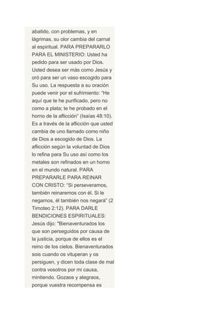 abatido, con problemas, y en
lágrimas, su olor cambia del carnal
al espiritual. PARA PREPARARLO
PARA EL MINISTERIO: Usted ha
pedido para ser usado por Dios.
Usted desea ser más como Jesús y
oró para ser un vaso escogido para
Su uso. La respuesta a su oración
puede venir por el sufrimiento: “He
aquí que te he purificado, pero no
como a plata; te he probado en el
horno de la aflicción” (Isaías 48:10).
Es a través de la aflicción que usted
cambia de uno llamado como niño
de Dios a escogido de Dios. La
aflicción según la voluntad de Dios
lo refina para Su uso así como los
metales son refinados en un horno
en el mundo natural. PARA
PREPARARLE PARA REINAR
CON CRISTO: “Si perseveramos,
también reinaremos con él. Si le
negamos, él también nos negará” (2
Timoteo 2:12). PARA DARLE
BENDICIONES ESPIRITUALES:
Jesús dijo: "Bienaventurados los
que son perseguidos por causa de
la justicia, porque de ellos es el
reino de los cielos. Bienaventurados
sois cuando os vituperan y os
persiguen, y dicen toda clase de mal
contra vosotros por mi causa,
mintiendo. Gozaos y alegraos,
porque vuestra recompensa es
 
