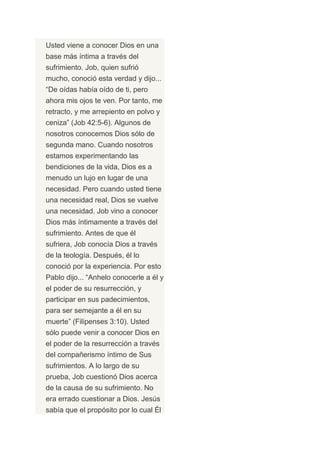 Usted viene a conocer Dios en una
base más íntima a través del
sufrimiento. Job, quien sufrió
mucho, conoció esta verdad y dijo...
“De oídas había oído de ti, pero
ahora mis ojos te ven. Por tanto, me
retracto, y me arrepiento en polvo y
ceniza” (Job 42:5-6). Algunos de
nosotros conocemos Dios sólo de
segunda mano. Cuando nosotros
estamos experimentando las
bendiciones de la vida, Dios es a
menudo un lujo en lugar de una
necesidad. Pero cuando usted tiene
una necesidad real, Dios se vuelve
una necesidad. Job vino a conocer
Dios más íntimamente a través del
sufrimiento. Antes de que él
sufriera, Job conocía Dios a través
de la teología. Después, él lo
conoció por la experiencia. Por esto
Pablo dijo... “Anhelo conocerle a él y
el poder de su resurrección, y
participar en sus padecimientos,
para ser semejante a él en su
muerte” (Filipenses 3:10). Usted
sólo puede venir a conocer Dios en
el poder de la resurrección a través
del compañerismo íntimo de Sus
sufrimientos. A lo largo de su
prueba, Job cuestionó Dios acerca
de la causa de su sufrimiento. No
era errado cuestionar a Dios. Jesús
sabía que el propósito por lo cual Él
 