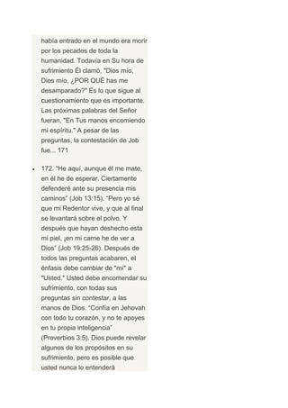 había entrado en el mundo era morir
por los pecados de toda la
humanidad. Todavía en Su hora de
sufrimiento Él clamó, "Dios mío,
Dios mío, ¿POR QUÉ has me
desamparado?" Es lo que sigue al
cuestionamiento que es importante.
Las próximas palabras del Señor
fueran, "En Tus manos encomiendo
mi espíritu." A pesar de las
preguntas, la contestación de Job
fue... 171

172. “He aquí, aunque él me mate,
en él he de esperar. Ciertamente
defenderé ante su presencia mis
caminos” (Job 13:15). “Pero yo sé
que mi Redentor vive, y que al final
se levantará sobre el polvo. Y
después que hayan deshecho esta
mi piel, ¡en mi carne he de ver a
Dios” (Job 19:25-26). Después de
todos las preguntas acabaren, el
énfasis debe cambiar de "mí" a
"Usted." Usted debe encomendar su
sufrimiento, con todas sus
preguntas sin contestar, a las
manos de Dios. “Confía en Jehovah
con todo tu corazón, y no te apoyes
en tu propia inteligencia”
(Proverbios 3:5). Dios puede revelar
algunos de los propósitos en su
sufrimiento, pero es posible que
usted nunca lo entenderá
 