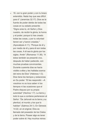 18. con tu gran poder y con tu brazo
extendido. Nada hay que sea difícil
para ti” (Jeremías 32:17). Dios es la
fuente de poder detrás de todas las
cosas en su estado presente:
“Digno eres tú, oh Señor y Dios
nuestro, de recibir la gloria, la honra
y el poder; porque tú has creado
todas las cosas, y por tu voluntad
tienen ser y fueron creadas."
(Apocalipsis 4:11). “Porque de él y
por medio de él y para él son todas
las cosas. A él sea la gloria por los
siglos. Amén” (Romanos 11:36). “A
éstos también se presentó vivo,
después de haber padecido, con
muchas pruebas convincentes.
Durante cuarenta días se hacía
visible a ellos y les hablaba acerca
del reino de Dios” (Hebreos 1:3).
Dios tiene los tiempos y estaciones
en Su poder: “El les respondió: --A
vosotros no os toca saber ni los
tiempos ni las ocasiones que el
Padre dispuso por su propia
autoridad” (Hechos 1:7). La tierra y
todo lo que a contiene pertenecen al
Señor: “De Jehovah es la tierra y su
plenitud, el mundo y los que lo
habitan” (Salmos 24:1). En Génesis
14:22, en el original, Dios es
llamado del poseedor de los Cielos
y de la tierra. Poseer algo es tener
poder sobre él. Hay muchos reinos
 