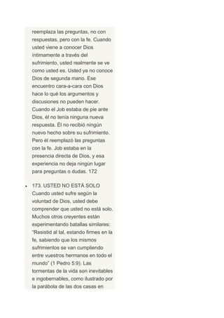 reemplaza las preguntas, no con
respuestas, pero con la fe. Cuando
usted viene a conocer Dios
íntimamente a través del
sufrimiento, usted realmente se ve
como usted es. Usted ya no conoce
Dios de segunda mano. Ese
encuentro cara-a-cara con Dios
hace lo qué los argumentos y
discusiones no pueden hacer.
Cuando el Job estaba de pie ante
Dios, él no tenía ninguna nueva
respuesta. Él no recibió ningún
nuevo hecho sobre su sufrimiento.
Pero él reemplazó las preguntas
con la fe. Job estaba en la
presencia directa de Dios, y esa
experiencia no deja ningún lugar
para preguntas o dudas. 172

173. USTED NO ESTÁ SOLO
Cuando usted sufre según la
voluntad de Dios, usted debe
comprender que usted no está solo.
Muchos otros creyentes están
experimentando batallas similares:
“Resistid al tal, estando firmes en la
fe, sabiendo que los mismos
sufrimientos se van cumpliendo
entre vuestros hermanos en todo el
mundo” (1 Pedro 5:9). Las
tormentas de la vida son inevitables
e ingobernables, como ilustrado por
la parábola de las dos casas en
 