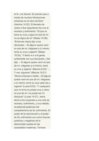 la fe. Les decían: Es preciso que a
través de muchas tribulaciones
entremos en el reino de Dios"
(Hechos 14:22). El llamado de
Jesús a Sus seguidores fue una al
rechazo y sufrimiento: “El que no
toma su cruz y sigue en pos de mí
no es digno de mí” (Mateo 10:38).
“Entonces Jesús dijo a sus
discípulos: --Si alguno quiere venir
en pos de mí, niéguese a sí mismo,
tome su cruz y sígame” (Mateo
16:24). “Y llamó a sí a la gente,
juntamente con sus discípulos, y les
dijo: -- Si alguno quiere venir en pos
de mí, niéguese a sí mismo, tome
su cruz y sígame” (Marcos 8:34). “...
Y ven; sígueme” (Marcos 10:21).
“Decía entonces a todos: --Si alguno
quiere venir en pos de mí, niéguese
a sí mismo, tome su cruz cada día y
sígame” (Lucas 9:23). “Y cualquiera
que no toma su propia cruz y viene
en pos de mí, no puede ser mi
discípulo” (Lucas 14:27). Jesús
llamó a los creyentes a una vida de
rechazo, sufrimiento, y cruz debido
al potencial poderoso del
compañerismo de Su sufrimiento. El
poder de la resurrección y el poder
de Su sufrimiento son como fuerzas
positivas y negativas de la
electricidad usadas en las
sociedades modernas. Tomase
 