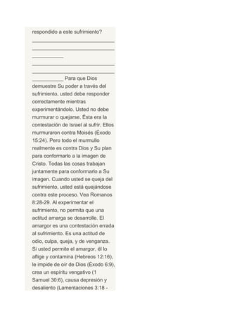 respondido a este sufrimiento?
_____________________________
_____________________________
___________
_____________________________
_____________________________
___________ Para que Dios
demuestre Su poder a través del
sufrimiento, usted debe responder
correctamente mientras
experimentándolo. Usted no debe
murmurar o quejarse. Ésta era la
contestación de Israel al sufrir. Ellos
murmuraron contra Moisés (Éxodo
15:24). Pero todo el murmullo
realmente es contra Dios y Su plan
para conformarlo a la imagen de
Cristo. Todas las cosas trabajan
juntamente para conformarlo a Su
imagen. Cuando usted se queja del
sufrimiento, usted está quejándose
contra este proceso. Vea Romanos
8:28-29. Al experimentar el
sufrimiento, no permita que una
actitud amarga se desarrolle. El
amargor es una contestación errada
al sufrimiento. Es una actitud de
odio, culpa, queja, y de venganza.
Si usted permite el amargor, él lo
aflige y contamina (Hebreos 12:16),
le impide de oír de Dios (Éxodo 6:9),
crea un espíritu vengativo (1
Samuel 30:6), causa depresión y
desaliento (Lamentaciones 3:18 -
 
