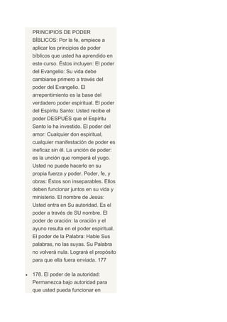 PRINCIPIOS DE PODER
BÍBLICOS: Por la fe, empiece a
aplicar los principios de poder
bíblicos que usted ha aprendido en
este curso. Éstos incluyen: El poder
del Evangelio: Su vida debe
cambiarse primero a través del
poder del Evangelio. El
arrepentimiento es la base del
verdadero poder espiritual. El poder
del Espíritu Santo: Usted recibe el
poder DESPUÉS que el Espíritu
Santo lo ha investido. El poder del
amor: Cualquier don espiritual,
cualquier manifestación de poder es
ineficaz sin él. La unción de poder:
es la unción que romperá el yugo.
Usted no puede hacerlo en su
propia fuerza y poder. Poder, fe, y
obras: Éstos son inseparables. Ellos
deben funcionar juntos en su vida y
ministerio. El nombre de Jesús:
Usted entra en Su autoridad. Es el
poder a través de SU nombre. El
poder de oración: la oración y el
ayuno resulta en el poder espiritual.
El poder de la Palabra: Hable Sus
palabras, no las suyas. Su Palabra
no volverá nula. Logrará el propósito
para que ella fuera enviada. 177

178. El poder de la autoridad:
Permanezca bajo autoridad para
que usted pueda funcionar en
 