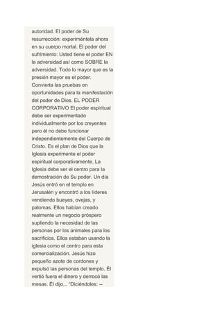 autoridad. El poder de Su
resurrección: experiméntela ahora
en su cuerpo mortal. El poder del
sufrimiento: Usted tiene el poder EN
la adversidad así como SOBRE la
adversidad. Todo lo mayor que es la
presión mayor es el poder.
Convierta las pruebas en
oportunidades para la manifestación
del poder de Dios. EL PODER
CORPORATIVO El poder espiritual
debe ser experimentado
individualmente por los creyentes
pero él no debe funcionar
independientemente del Cuerpo de
Cristo. Es el plan de Dios que la
Iglesia experimente el poder
espiritual corporativamente. La
Iglesia debe ser el centro para la
demostración de Su poder. Un día
Jesús entró en el templo en
Jerusalén y encontró a los líderes
vendiendo bueyes, ovejas, y
palomas. Ellos habían creado
realmente un negocio próspero
supliendo la necesidad de las
personas por los animales para los
sacrificios. Ellos estaban usando la
iglesia como el centro para esta
comercialización. Jesús hizo
pequeño azote de cordones y
expulsó las personas del templo. Él
vertió fuera el dinero y derrocó las
mesas. Él dijo... “Diciéndoles: --
 
