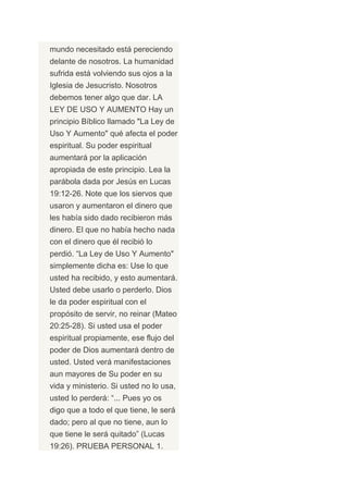 mundo necesitado está pereciendo
delante de nosotros. La humanidad
sufrida está volviendo sus ojos a la
Iglesia de Jesucristo. Nosotros
debemos tener algo que dar. LA
LEY DE USO Y AUMENTO Hay un
principio Bíblico llamado "La Ley de
Uso Y Aumento" qué afecta el poder
espiritual. Su poder espiritual
aumentará por la aplicación
apropiada de este principio. Lea la
parábola dada por Jesús en Lucas
19:12-26. Note que los siervos que
usaron y aumentaron el dinero que
les había sido dado recibieron más
dinero. El que no había hecho nada
con el dinero que él recibió lo
perdió. “La Ley de Uso Y Aumento"
simplemente dicha es: Use lo que
usted ha recibido, y esto aumentará.
Usted debe usarlo o perderlo. Dios
le da poder espiritual con el
propósito de servir, no reinar (Mateo
20:25-28). Si usted usa el poder
espiritual propiamente, ese flujo del
poder de Dios aumentará dentro de
usted. Usted verá manifestaciones
aun mayores de Su poder en su
vida y ministerio. Si usted no lo usa,
usted lo perderá: “... Pues yo os
digo que a todo el que tiene, le será
dado; pero al que no tiene, aun lo
que tiene le será quitado” (Lucas
19:26). PRUEBA PERSONAL 1.
 