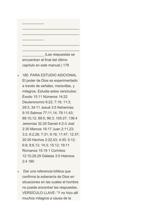 ___________
_____________________________
_____________________________
___________
_____________________________
_____________________________
___________ (Las respuestas se
encuentran al final del último
capítulo en este manual.) 179

180. PARA ESTUDIO ADICIONAL
El poder de Dios es experimentado
a través de señales, maravillas, y
milagros. Estudie estos versículos:
Éxodo 15:11 Números 14:22
Deuteronomio 6:22; 7:19; 11:3;
29:3; 34:11 Josué 3:5 Nehemías
9:10 Salmos 77:11,14; 78:11,43;
88:10,12; 89:5; 96:3; 105:27; 136:4
Jeremías 32:20 Daniel 4:2-3 Joel
2:30 Marcos 16:17 Juan 2:11,23;
3:2; 6:2,26; 7:31; 9:16; 11:47; 12:37;
20:30 Hechos 2:22,43; 4:30; 5:12;
6:8; 8:6,13; 14:3; 15:12; 19:11
Romanos 15:19 1 Corintios
12:10,28,29 Gálatas 3:5 Hebreos
2:4 180

Dar una referencia bíblica que
confirma la soberanía de Dios en
situaciones en las cuales el hombre
no puede encontrar las respuestas.
VERSÍCULO LLAVE: “Y no hizo allí
muchos milagros a causa de la
 