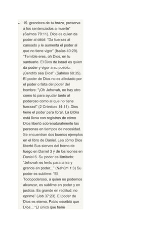 19. grandeza de tu brazo, preserva
a los sentenciados a muerte”
(Salmos 79:11). Dios es quien da
poder al débil: “Da fuerzas al
cansado y le aumenta el poder al
que no tiene vigor” (Isaías 40:29).
“Temible eres, oh Dios, en tu
santuario. El Dios de Israel es quien
da poder y vigor a su pueblo.
¡Bendito sea Dios!” (Salmos 68:35).
El poder de Dios no es afectado por
el poder o falta del poder del
hombre: "¡Oh Jehovah, no hay otro
como tú para ayudar tanto al
poderoso como al que no tiene
fuerzas!” (2 Crónicas 14:11). Dios
tiene el poder para librar. La Biblia
está llena con registros de cómo
Dios libertó sobrenaturalmente las
personas en tiempos de necesidad.
Se encuentran dos buenos ejemplos
en el libro de Daniel. Lea cómo Dios
libertó Sus siervos del horno de
fuego en Daniel 3 y de los leones en
Daniel 6. Su poder es ilimitado:
“Jehovah es lento para la ira y
grande en poder...” (Nahúm 1:3) Su
poder es sublime: “El
Todopoderoso, a quien no podemos
alcanzar, es sublime en poder y en
justicia. Es grande en rectitud; no
oprime” (Job 37:23). El poder de
Dios es eterno. Pablo escribió que
Dios... “El único que tiene
 