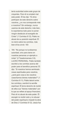 tenía autoridad sobre este grupo de
creyentes. Pero él no empleó mal
este poder. Él les dijo: “Si otros
participan de este derecho sobre
vosotros, ¿no nos corresponde más
a nosotros? Sin embargo, nunca
usamos de este derecho; más bien,
lo soportamos todo para no poner
ningún obstáculo al evangelio de
Cristo” (1 Corintios 9:12). Pablo no
abusó de su posición espiritual. Él
no reinó sobre los corintios, más
bien él los sirvió: 183

184. “No porque no tuviésemos
autoridad, sino para daros en
nuestras personas un ejemplo a
imitar” (2 Tesalonicenses 3:9).
LUCRO PERSONAL: Pablo también
escribió a los corintios acerca del
poder para el beneficio personal. Él
dijo: “Si nosotros hemos sembrado
cosas espirituales para vosotros,
¿será gran cosa si de vosotros
cosechamos bienes materiales?” (1
Corintios 9:11). Pablo laboró entre
los corintios y sembró la semilla
espiritual. Él tenía derecho de recibir
de ellos sus "bienes materiales" por
lo que se refiere al apoyo financiero.
Pero él no abusó de este poder. Él
escogió no recibir esto y no abusar
del poder espiritual e impedir la obra
de Dios (1 Corintios 9:12). Jesús fue
 
